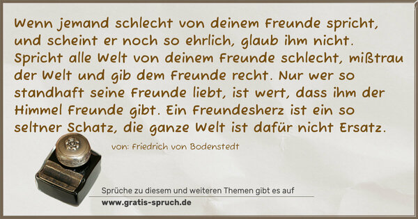 Spruch Visualisierung: Wenn jemand schlecht von deinem Freunde spricht,
und scheint er noch so ehrlich, glaub ihm nicht.
Spricht alle Welt von deinem Freunde schlecht,
mißtrau der Welt und gib dem Freunde recht.
Nur wer so standhaft seine Freunde liebt,
ist wert, dass ihm der Himmel Freunde gibt.
Ein Freundesherz ist ein so seltner Schatz,
die ganze Welt ist dafür nicht Ersatz.