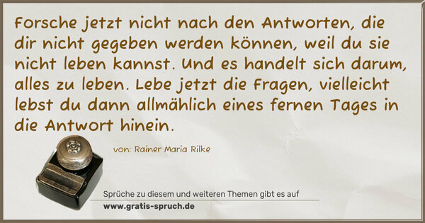 Spruch Visualisierung: Forsche jetzt nicht nach den Antworten,
die dir nicht gegeben werden können,
weil du sie nicht leben kannst.
Und es handelt sich darum, alles zu leben.
Lebe jetzt die Fragen,
vielleicht lebst du dann allmählich eines fernen Tages
in die Antwort hinein.