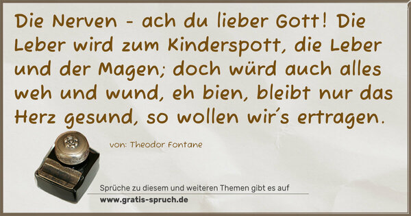 Spruch Visualisierung: Die Nerven - ach du lieber Gott!
Die Leber wird zum Kinderspott,
die Leber und der Magen;
doch würd auch alles weh und wund,
eh bien, bleibt nur das Herz gesund,
so wollen wir's ertragen.