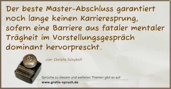 Spruch Visualisierung: Der beste Master-Abschluss
garantiert noch lange keinen Karrieresprung,
sofern eine Barriere aus fataler mentaler Trägheit
im Vorstellungsgespräch dominant hervorprescht.
