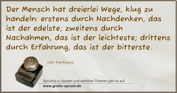 Spruch Visualisierung: Der Mensch hat dreierlei Wege,
klug zu handeln:
erstens durch Nachdenken, das ist der edelste;
zweitens durch Nachahmen, das ist der leichteste;
drittens durch Erfahrung, das ist der bitterste.