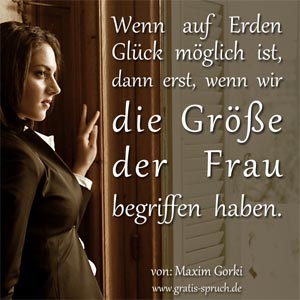 Wenn auf Erden Glück möglich ist, dann erst, wenn wir die Größe der Frau begriffen haben. Spruch von: Maxim Gorki